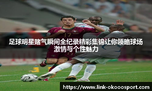 足球明星赌气瞬间全纪录精彩集锦让你领略球场激情与个性魅力